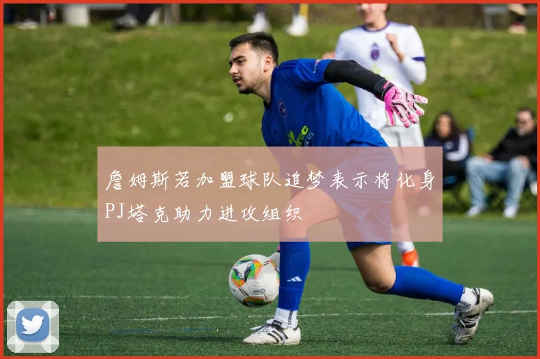 詹姆斯若加盟球队追梦表示将化身PJ塔克助力进攻组织