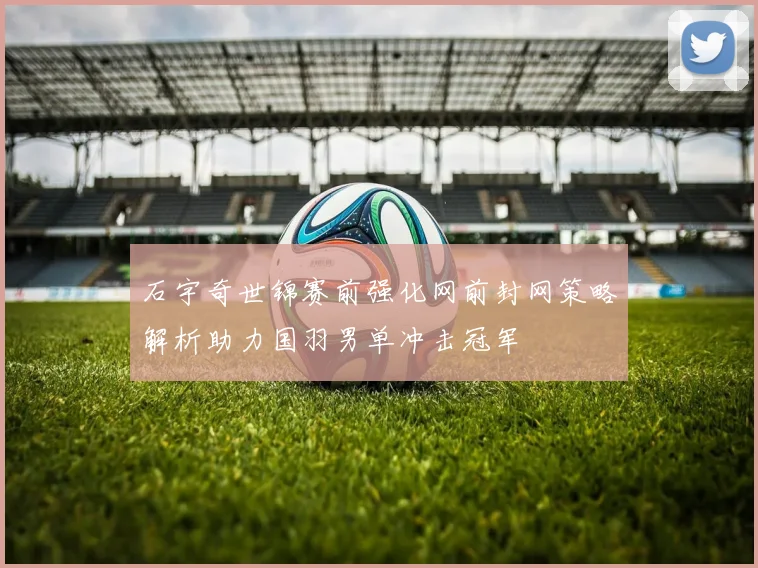 石宇奇世锦赛前强化网前封网策略解析助力国羽男单冲击冠军