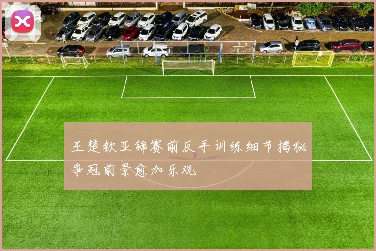 王楚钦亚锦赛前反手训练细节揭秘争冠前景愈加乐观