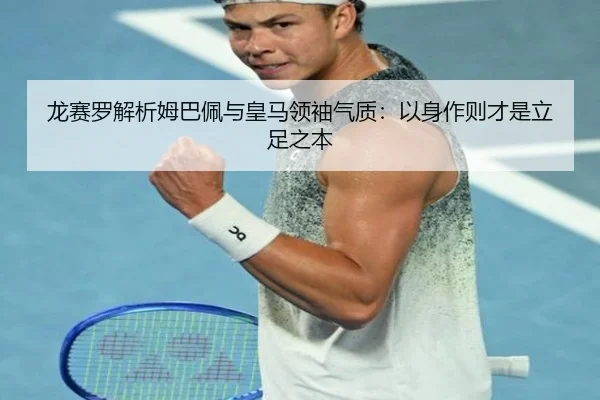 龙赛罗解析姆巴佩与皇马领袖气质:以身作则才是立足之本